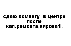 сдаю комнату  в центре после кап.ремонта,кирова1.